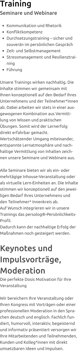 Training Seminare und Webinare  •	Kommunikation und Rhetorik •	Konfliktkompetenz   •	Durchsetzungstraining – sicher und souverän im persönlichen Gespräch •	Zeit- und Selbstmanagement  •	Stressmanagement und Resilienztraining  •	Führung  Unsere Trainings wirken nachhaltig. Die Inhalte stimmen wir gemeinsam mit Ihnen konzeptionell auf den Bedarf Ihres Unternehmens und der Teilnehmer*innen ab. Dabei arbeiten wir stets in einer ausgewogenen Kombination aus Vermittlung von Wissen und praktischen Übungen. Somit wird der Lernerfolg direkt erfahrbar gemacht.  Wertschätzender Umgang miteinander, entspannte Lernatmosphäre und nachhaltige Vermittlung von Inhalten zeichnen unsere Seminare und Webinare aus.  Alle Seminare bieten wir als ein- oder mehrtägige Inhouse-Veranstaltung oder als virtuelle Lern-Einheiten an. Die Inhalte stimmen wir konzeptionell auf den jeweiligen Bedarf Ihres Unternehmens und den Teilnehmer* Innenkreis ab. Auf Wunsch integrieren wir in unsere Trainings das persolog®-Persönlichkeits-Profil.  Dadurch kann der nachhaltige Erfolg der Maßnahmen noch gesteigert werden.   Keynotes und Impulsvorträge, Moderation Die perfekte Dosis Motivation für Ihre Veranstaltung  Wir bereichern Ihre Veranstaltung oder Ihren Kongress mit Vorträgen oder einer professionellen Moderation in den Sprachen deutsch und englisch. Fachlich fundiert, humorvoll, interaktiv, begeisternd und informativ präsentiert versorgen wir Ihre Mitarbeitenden und Teilnehmenden, Kunden und Kolleg*innen mit direkt umsetzbaren Ideen und Impulsen.