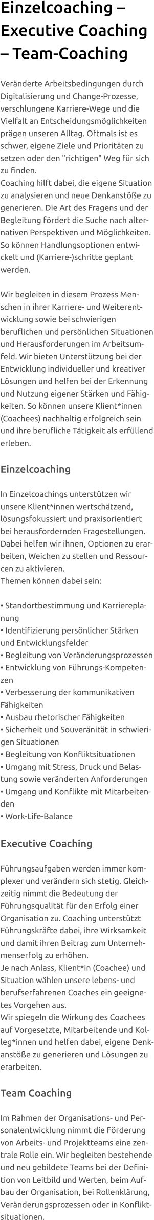 Einzelcoaching – Executive Coaching – Team-Coaching  Veränderte Arbeitsbedingungen durch Digitalisierung und Change-Prozesse, verschlungene Karriere-Wege und die Vielfalt an Entscheidungsmöglichkeiten prägen unseren Alltag. Oftmals ist es schwer, eigene Ziele und Prioritäten zu setzen oder den "richtigen" Weg für sich zu finden. Coaching hilft dabei, die eigene Situation zu analysieren und neue Denkanstöße zu generieren. Die Art des Fragens und der Begleitung fördert die Suche nach alternativen Perspektiven und Möglichkeiten.  So können Handlungsoptionen entwickelt und (Karriere-)schritte geplant werden.   Wir begleiten in diesem Prozess Menschen in ihrer Karriere- und Weiterentwicklung sowie bei schwierigen beruflichen und persönlichen Situationen und Herausforderungen im Arbeitsumfeld. Wir bieten Unterstützung bei der Entwicklung individueller und kreativer Lösungen und helfen bei der Erkennung und Nutzung eigener Stärken und Fähigkeiten. So können unsere Klient*innen (Coachees) nachhaltig erfolgreich sein und ihre berufliche Tätigkeit als erfüllend erleben.  Einzelcoaching   In Einzelcoachings unterstützen wir unsere Klient*innen wertschätzend, lösungsfokussiert und praxisorientiert bei herausfordernden Fragestellungen. Dabei helfen wir ihnen, Optionen zu erarbeiten, Weichen zu stellen und Ressourcen zu aktivieren. Themen können dabei sein:  • Standortbestimmung und Karriereplanung  • Identifizierung persönlicher Stärken und Entwicklungsfelder • Begleitung von Veränderungsprozessen • Entwicklung von Führungs-Kompetenzen • Verbesserung der kommunikativen Fähigkeiten  • Ausbau rhetorischer Fähigkeiten • Sicherheit und Souveränität in schwierigen Situationen • Begleitung von Konfliktsituationen  • Umgang mit Stress, Druck und Belastung sowie veränderten Anforderungen • Umgang und Konflikte mit Mitarbeitenden • Work-Life-Balance   Executive Coaching  Führungsaufgaben werden immer komplexer und verändern sich stetig. Gleichzeitig nimmt die Bedeutung der Führungsqualität für den Erfolg einer Organisation zu. Coaching unterstützt Führungskräfte dabei, ihre Wirksamkeit und damit ihren Beitrag zum Unternehmenserfolg zu erhöhen. Je nach Anlass, Klient*in (Coachee) und Situation wählen unsere lebens- und berufserfahrenen Coaches ein geeignetes Vorgehen aus. Wir spiegeln die Wirkung des Coachees auf Vorgesetzte, Mitarbeitende und Kolleg*innen und helfen dabei, eigene Denkanstöße zu generieren und Lösungen zu erarbeiten.  Team Coaching  Im Rahmen der Organisations- und Personalentwicklung nimmt die Förderung von Arbeits- und Projektteams eine zentrale Rolle ein. Wir begleiten bestehende und neu gebildete Teams bei der Definition von Leitbild und Werten, beim Aufbau der Organisation, bei Rollenklärung, Veränderungsprozessen oder in Konfliktsituationen.